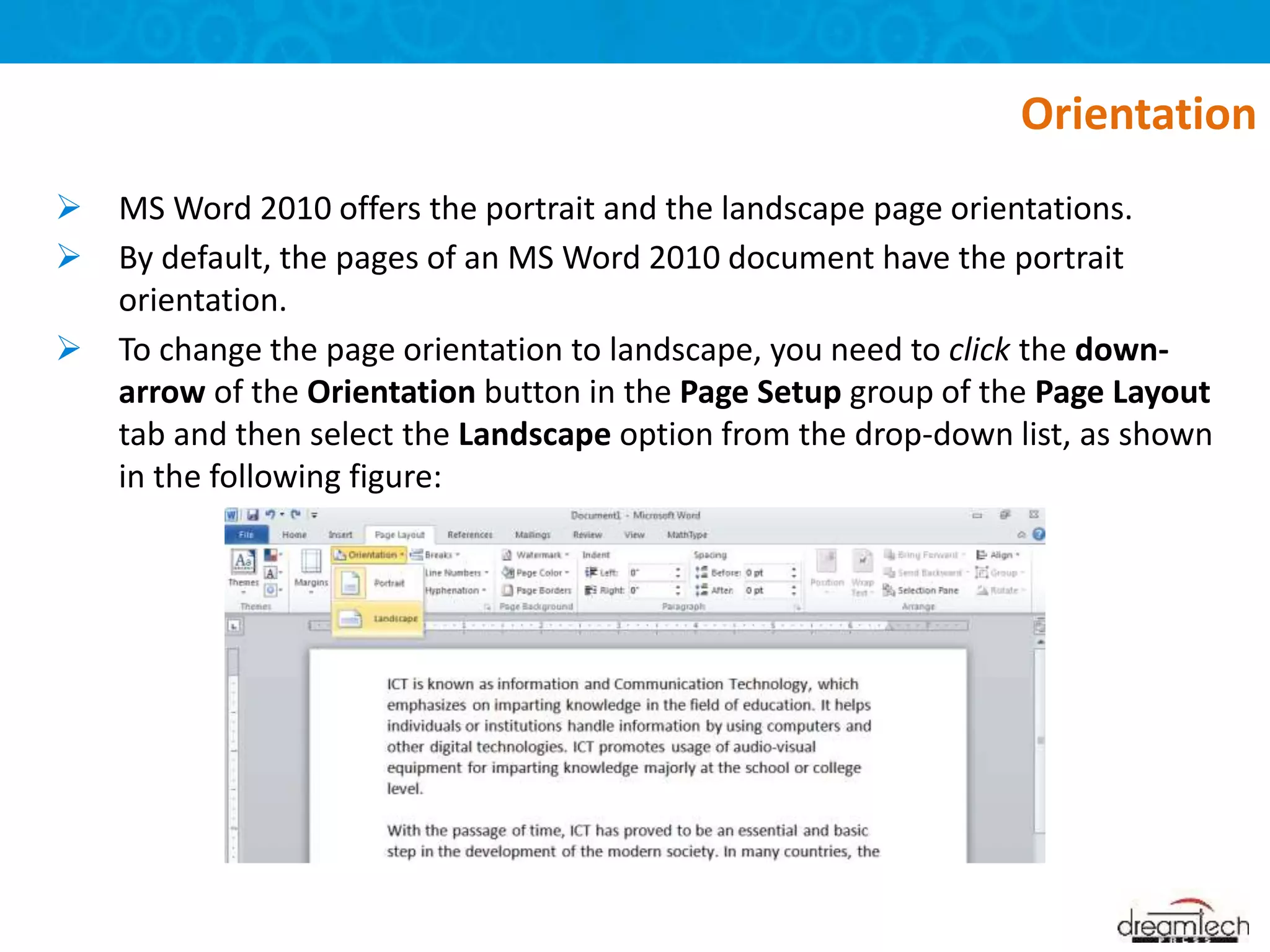  MS Word 2010 offers the portrait and the landscape page orientations.
 By default, the pages of an MS Word 2010 document have the portrait
orientation.
 To change the page orientation to landscape, you need to click the down-
arrow of the Orientation button in the Page Setup group of the Page Layout
tab and then select the Landscape option from the drop-down list, as shown
in the following figure:
Orientation
 