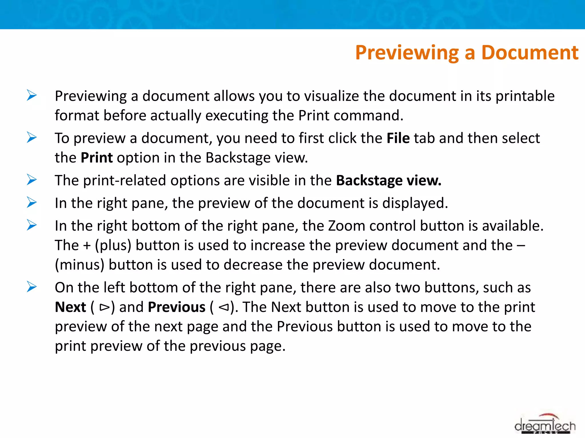  Previewing a document allows you to visualize the document in its printable
format before actually executing the Print command.
 To preview a document, you need to first click the File tab and then select
the Print option in the Backstage view.
 The print-related options are visible in the Backstage view.
 In the right pane, the preview of the document is displayed.
 In the right bottom of the right pane, the Zoom control button is available.
The + (plus) button is used to increase the preview document and the –
(minus) button is used to decrease the preview document.
 On the left bottom of the right pane, there are also two buttons, such as
Next ( ⊳) and Previous ( ⊲). The Next button is used to move to the print
preview of the next page and the Previous button is used to move to the
print preview of the previous page.
Previewing a Document
 