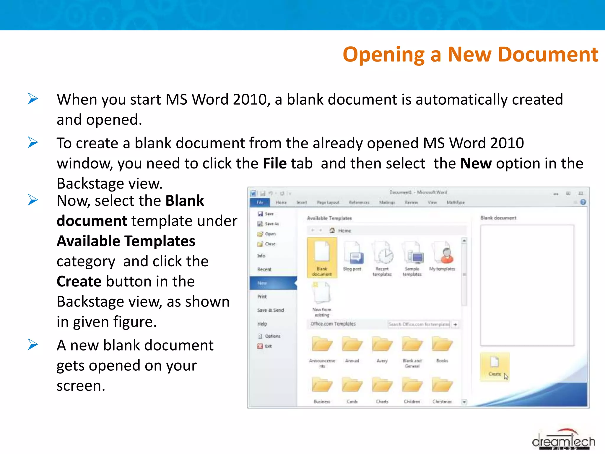  When you start MS Word 2010, a blank document is automatically created
and opened.
 To create a blank document from the already opened MS Word 2010
window, you need to click the File tab and then select the New option in the
Backstage view.
Opening a New Document
 Now, select the Blank
document template under
Available Templates
category and click the
Create button in the
Backstage view, as shown
in given figure.
 A new blank document
gets opened on your
screen.
 