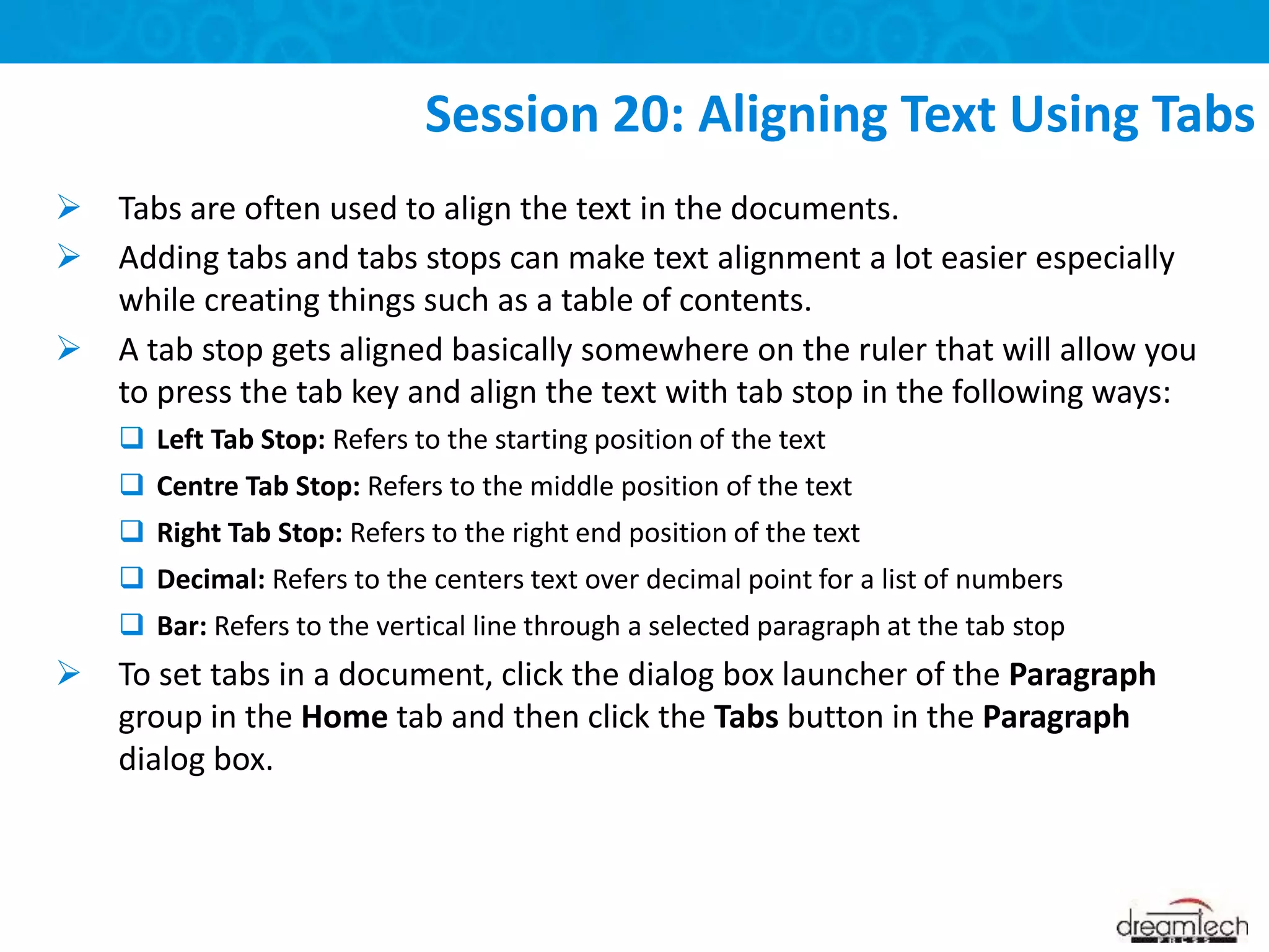  Tabs are often used to align the text in the documents.
 Adding tabs and tabs stops can make text alignment a lot easier especially
while creating things such as a table of contents.
 A tab stop gets aligned basically somewhere on the ruler that will allow you
to press the tab key and align the text with tab stop in the following ways:
 Left Tab Stop: Refers to the starting position of the text
 Centre Tab Stop: Refers to the middle position of the text
 Right Tab Stop: Refers to the right end position of the text
 Decimal: Refers to the centers text over decimal point for a list of numbers
 Bar: Refers to the vertical line through a selected paragraph at the tab stop
 To set tabs in a document, click the dialog box launcher of the Paragraph
group in the Home tab and then click the Tabs button in the Paragraph
dialog box.
Session 20: Aligning Text Using Tabs
 