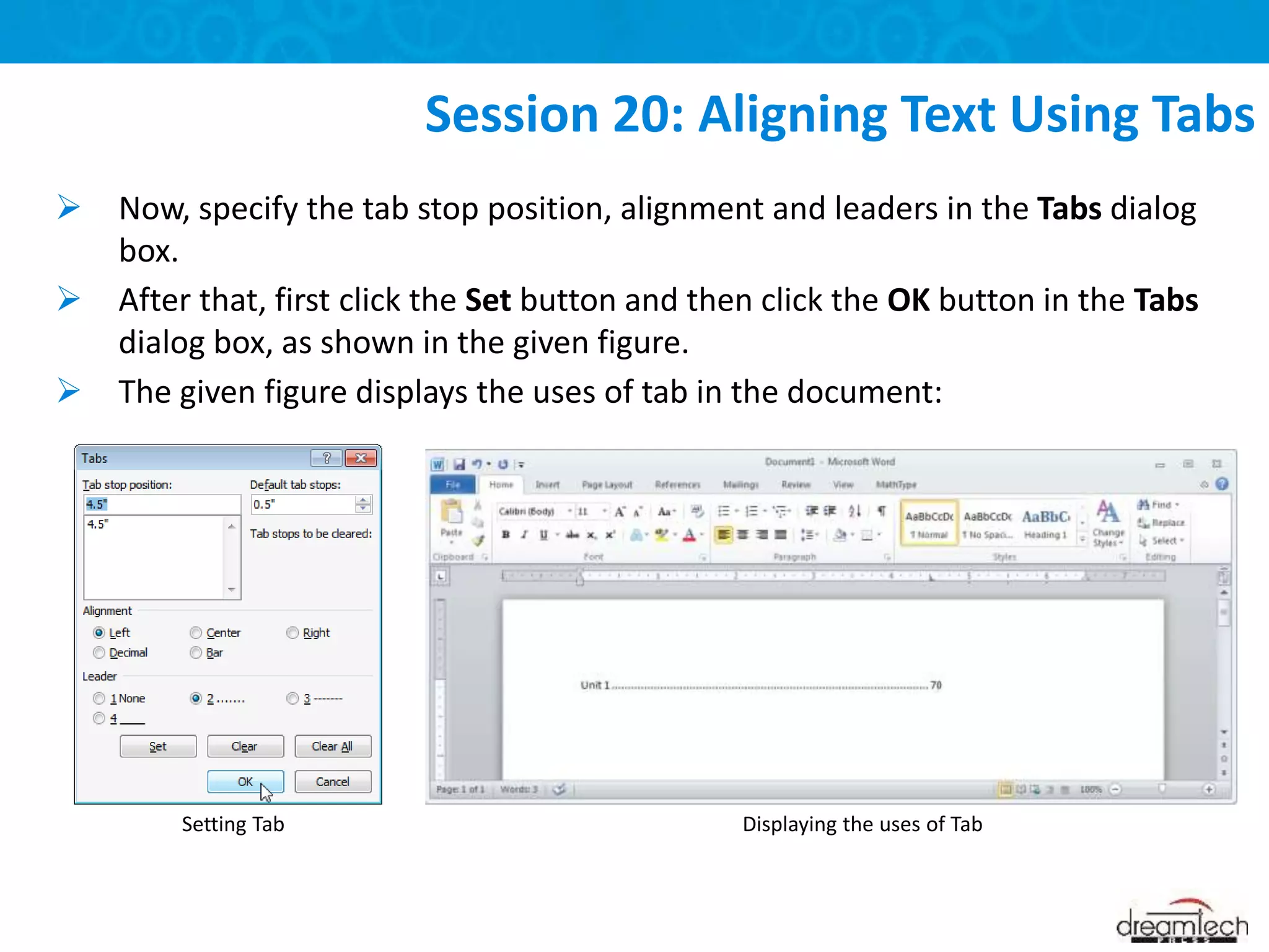  Now, specify the tab stop position, alignment and leaders in the Tabs dialog
box.
 After that, first click the Set button and then click the OK button in the Tabs
dialog box, as shown in the given figure.
 The given figure displays the uses of tab in the document:
Session 20: Aligning Text Using Tabs
Displaying the uses of Tab
Setting Tab
 
