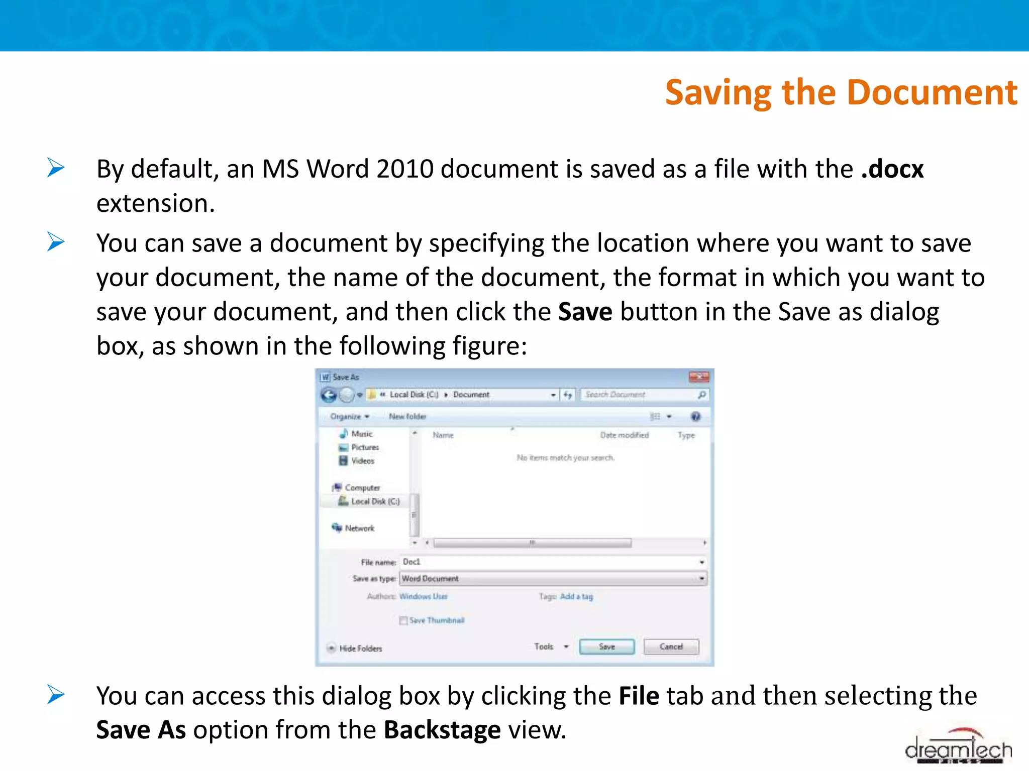  By default, an MS Word 2010 document is saved as a file with the .docx
extension.
 You can save a document by specifying the location where you want to save
your document, the name of the document, the format in which you want to
save your document, and then click the Save button in the Save as dialog
box, as shown in the following figure:
 You can access this dialog box by clicking the File tab and then selecting the
Save As option from the Backstage view.
Saving the Document
 