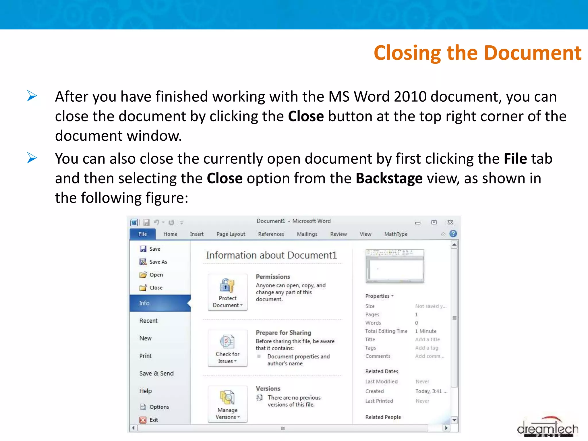  After you have finished working with the MS Word 2010 document, you can
close the document by clicking the Close button at the top right corner of the
document window.
 You can also close the currently open document by first clicking the File tab
and then selecting the Close option from the Backstage view, as shown in
the following figure:
Closing the Document
 