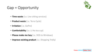 Gap	=	Opportunity
• Time	waste (i.e.	Line	sitting	services)
• Product	waste (i.e.	Terra	Cycle)
• Irritation (i.e.	GoPro)
• Comfortability	(i.e.	Li	Ho	tea	cup)
• Please	make	me	lazy (i.e.	DOS	to	Windows)
• Improve	existing	product (i.e.	Shopping	Trolly)
Pranav JOSHI @
 