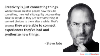Pranav JOSHI @
Creativity	is	just	connecting	things.	
When	you	ask	creative	people	how	they	did	
something,	they	feel	a	little	guilty	because	they	
didn't	really	do	it,	they	just	saw	something.	It	
seemed	obvious	to	them	after	a	while.	That's	
because	they	were	able	to	connect	
experiences	they've	had	and	
synthesize	new	things.	
- Steve	Jobs
 