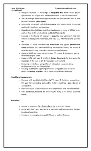 Pranav Singh Sengar Pranav.cypherme@gmail.com
+91-9566033480
 Designed multiple ETL mappings & integrated data from various source
systems into our staging area and then moved it to desired repositories.
 Tracked changes from cloud application (HANA) and updated data in local
repositories using HANA Cloud.
 Frequently, converted technical complexity into non-technical terms and
explained it to clients and business.
 Moved & archived old data to different databases by virtue of ILM concepts
such as Data Archive, Subsetting, and Data Masking etc.
 Involved in developing ETL strategy to populate huge volume of data from
various source systems like Oracle, Flat files, ECC, Informatica and Qlikview
etc.
 Reviewed ETL code and identified bottlenecks and applied performance
tuning methods like Query Optimizing, Session partitioning, SQL Tuning &
Database partitioning to enhance the session performance.
 Prepared UNIT test cases and performed ETL testing & Regression testing
for the developed codes.
 Prepared ETL high level & low level design documents for the successful
migration of the code to QA & Production environment.
 Designing of interfaces using different integration scenarios. Using
implementation of SAP functionality.
 Ensuring that the BW reporting solution is compatible with the client
design. Reporting progress, status issues to the Project Manager.
Extra Mural Engagements:
 Honored with Most Valuable Player(MVP) award & Customer appreciations
this year for completing deliverables before deadlines , got a Letter of
Appreciation.
 Worked in Estee lauder in Accreditation department with different brands.
 I also conducted, hosted & did anchoring for many of the annual & cultural
events.
Aspirations:
 I aspire to become a Data Analyst Expertise in next 4 – 5 years.
 Along with that, I also want to be a Technical lead with excellent Domain
Functional expertise.
 Interested in managing teams at Offshore as well as Onshore.
 