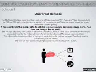 CONTROL OVER HOME ENVIRONMENT WHILE ON-THE-GO
Universal Remote
The PlayStation Portable currently offers a vast array of features such as WiFi,Audio andVideo, Connectivity to
the PS2 and PS3 and connectivity to the television or computer as well.There are various usages but is pre-
dominantly used for gaming.
A household insight is that people do not like too many remote controls because more often
than not they get lost or spoilt.
The solution is for Sony with it’s PSP to become a UNIVERSAL REMOTE that could control every household
product/service like the Fridge,Television,AirTemperature Control, Microwave, Electricity,Water.
This solution dismisses the problem of having too many devices for multiple purposes.This also solves the
problem of space and money.
The user can now access everything he/she owns with the touch of a button.
Solution 1
 