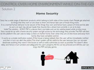 CONTROL OVER HOME ENVIRONMENT WHILE ON-THE-GO
Home Security
Sony has a wide range of electronic products which belong to both sides of the money chain. People get attached
to things that they own or are close to them and hence take care of those thing more.
It is a normal human behavior to be secure of the things they own and hence have a peace of mind and be able
to carry on each day almost hassle free. Sounds like a dream but currently is not at its best.
Voila!The solution - SONY PSP is a device that is portable and can be used/accessed while on-the-move.
Sony would tie up with a home security system and get access to the technology they provide.The PSP will then
be the platform the user uses to keep a check on his/her home. Even when they are on-the-move and away from
home, they have complete control.
It works as a simple notiﬁcation system. If the house is being robbed, then the user will be immediately notiﬁed
and then in turn can alert the police.This smart system will be useful to the user because they can activate/
deactivate anything they want in the house as well as notify authorities as soon as possible.This doesn’t allow
delay and hence in turn protect and safeguards the user’s property.All this can be achieved and still the user can
enjoy the PSP and play games.
Solution 2
 