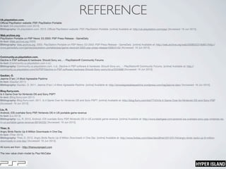 REFERENCEUk.playstation.com.
Oﬃcial PlayStation website: PSP, PlayStation Portable
In-text: (Uk.playstation.com 2013)
Bibliography: Uk.playstation.com. 2013. Oﬃcial PlayStation website: PSP, PlayStation Portable. [online] Available at: http://uk.playstation.com/psp/ [Accessed: 19 Jun 2013].
Web.archive.org.
PlayStation Portable on PSP News: E3 2003: PSP Press Release - GameDaily
In-text: (Web.archive.org 2003)
Bibliography: Web.archive.org. 2003. PlayStation Portable on PSP News: E3 2003: PSP Press Release - GameDaily. [online] Available at: http://web.archive.org/web/20080323190851/http://
www.gamedaily.com/games/playstation-portable/psp/game-news/e3-2003-psp-press-release/4356/3143/ [Accessed: 19 Jun 2013].
Community.us.playstation.com.
Decline in PSP software & hardware: Should Sony wo... - PlayStation® Community Forums
In-text: (Community.us.playstation.com n.d.)
Bibliography: Community.us.playstation.com. n.d.. Decline in PSP software & hardware: Should Sony wo... - PlayStation® Community Forums. [online] Available at: http://
community.us.playstation.com/t5/PSP/Decline-in-PSP-software-hardware-Should-Sony-worry/td-p/2234688 [Accessed: 19 Jun 2013].
Gaulian, O.
Jeanne D’arc | A Most Agreeable Pastime
In-text: (Gaulian 2011)
Bibliography: Gaulian, O. 2011. Jeanne D’arc | A Most Agreeable Pastime. [online] Available at: http://amostagreeablepastime.wordpress.com/tag/jeanne-darc/ [Accessed: 19 Jun 2013].
Blog.ﬂurry.com.
Is it Game Over for Nintendo DS and Sony PSP?
In-text: (Blog.ﬂurry.com 2011)
Bibliography: Blog.ﬂurry.com. 2011. Is it Game Over for Nintendo DS and Sony PSP?. [online] Available at: http://blog.ﬂurry.com/bid/77424/Is-it-Game-Over-for-Nintendo-DS-and-Sony-PSP
[Accessed: 19 Jun 2013].
Liu, R.
Android, iOS overtake Sony PSP, Nintendo DS in US portable game revenue
In-text: (Liu 2013)
Bibliography: Liu, R. 2013. Android, iOS overtake Sony PSP, Nintendo DS in US portable game revenue. [online] Available at: http://www.slashgear.com/android-ios-overtake-sony-psp-nintendo-ds-
in-us-portable-game-revenue-09194335/ [Accessed: 19 Jun 2013].
Thier, D.
Angry Birds Racks Up 8 Million Downloads in One Day
In-text: (Thier 2013)
Bibliography: Thier, D. 2013. Angry Birds Racks Up 8 Million Downloads in One Day. [online] Available at: http://www.forbes.com/sites/davidthier/2013/01/04/angry-birds-racks-up-8-million-
downloads-in-one-day/ [Accessed: 19 Jun 2013].
All icons are from - http://thenounproject.com
The new value chain model by Paul McCabe
 