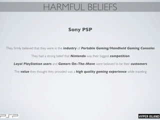 HARMFUL BELIEFS
Sony PSP
They ﬁrmly believed that they were in the industry of Portable Gaming/Handheld Gaming Consoles
They had a strong belief that Nintendo was their biggest competition
Loyal PlayStation users and Gamers On-The-Move were believed to be their customers
The value they thought they provided was a high quality gaming experience while traveling
 