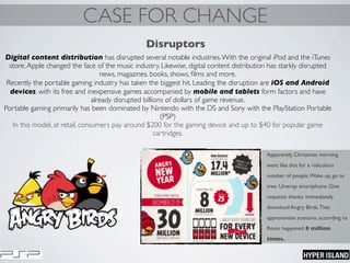 CASE FOR CHANGE
Disruptors
Digital content distribution has disrupted several notable industries.With the original iPod and the iTunes
store,Apple changed the face of the music industry. Likewise, digital content distribution has starkly disrupted
news, magazines, books, shows, ﬁlms and more.
Recently the portable gaming industry has taken the biggest hit. Leading the disruption are iOS and Android
devices, with its free and inexpensive games accompanied by mobile and tablets form factors and have
already disrupted billions of dollars of game revenue.
Portable gaming primarily has been dominated by Nintendo with the DS and Sony with the PlayStation Portable
(PSP)
In this model, at retail, consumers pay around $200 for the gaming device and up to $40 for popular game
cartridges.
Apparently, Christmas morning
went like this for a ridiculous
number of people.Wake up, go to
tree. Unwrap smartphone. Give
requisite thanks. Immediately
download Angry Birds.That
approximate scenario, according to
Rovio happened 8 million
times.
 