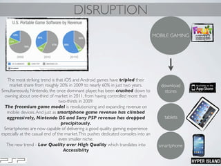 DISRUPTION
MOBILE GAMING
smartphone
tablets
download
stores
The most striking trend is that iOS and Android games have tripled their
market share from roughly 20% in 2009 to nearly 60% in just two years. 
Simultaneously, Nintendo, the once dominant player, has been crushed down to
owning about one-third of market in 2011, from having controlled more than
two-thirds in 2009.
The freemium game model is revolutionizing and expanding revenue on
mobile devices.And just as smartphone game revenue has climbed
aggressively, Nintendo DS and Sony PSP revenue has dropped
precipitously.
Smartphones are now capable of delivering a good quality gaming experience
especially at the casual end of the market.This pushes dedicated consoles into an
even smaller niche.
The new trend - Low Quality over High Quality which translates into
Accessibilty
 