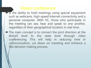 Video conference
 Is the ability to hold meetings using special equipment
such as webcams, high-speed Internet connectivity and a
personal computer. With VC, those who participate in
the meeting can see, hear and speak to one another,
regardless of their geographical location in real time.
 The main concept is to connect the joint directors at the
district level to the state level through video
conferencing. This will help in reducing time in
communication, cut down on traveling and enhance a
fast decision making process.
 