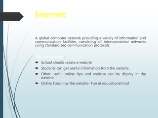 Internet
A global computer network providing a variety of information and
communication facilities, consisting of interconnected networks
using standardized communication protocols.
Use and function :
 School should create a website
 Students can get useful information from the website
 Other useful online tips and website can be display in the
website
 Online Forum by the website- Fun et educational tool
 