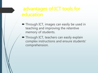 advantages of ICT tools for
education
 Through ICT, images can easily be used in
teaching and improving the retentive
memory of students.
 Through ICT, teachers can easily explain
complex instructions and ensure students'
comprehension.
 