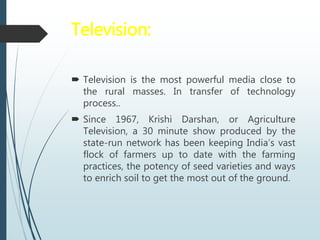 Television:
 Television is the most powerful media close to
the rural masses. In transfer of technology
process..
 Since 1967, Krishi Darshan, or Agriculture
Television, a 30 minute show produced by the
state-run network has been keeping India’s vast
flock of farmers up to date with the farming
practices, the potency of seed varieties and ways
to enrich soil to get the most out of the ground.
 