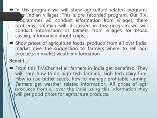  In this program we will show agriculture related programs
from Indian villages. This is pre recorded program. Our T.V.
programmes will conduct information from villages, there
problems, solution will discussed in this program we will
conduct information of farmers from villages for broad
casting, information about crops.
 Show prices of agriculture foods, products from all over India,
market give the suggestion to farmers where to sell agri
products in market weather information.
Benefit :
 From this T.V.Channel all farmers in India get benefited. They
will learn how to do high tech farming, high tech dairy firm.
How to use better seeds, how to manage profitable farming.
Farmers get weather related information. All prices of agri
produces from all over the India using this information they
will get good prices for agriculture products.
 