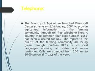 Telephone:
 The Ministry of Agriculture launched Kisan call
Center scheme on 21st January, 2004 to provide
agricultural information to the farming
community through toll free telephone lines. A
country wide common four digit number '1551'
has been allocated for KCC. The replies to the
querist of the farming community are being
given through fourteen KCCs in 21 local
languages covering all states and union
territories. Calls are attended from 6:00 am to
10:00 pm on all 7 days of the week.
 
