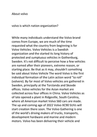 About volvo
volvo is which nation organization?
While many individuals understand the Volvo brand
comes from Europe, we are much of the time
requested what the country from beginning is for
Volvo Vehicles. Volvo Vehicles is a Swedish
organization and the started its long history of
protected and sumptuous vehicles in Gothenburg,
Sweden. It's not difficult to perceive how a few vehicles
are named after their pioneers, extreme reason, or
starting place. Be that as it may, shouldn't something
be said about Volvo Vehicle The word Volvo is the first
individual formation of the Latin action word "to roll"
(volvere). By far most of Volvo vehicles are gathered in
Sweden, principally at the Torslanda and Skovde
offices. Volvo vehicles for the Asian market are
collected across four offices in China. Volvo Vehicles as
of late opened a plant in Ridgeville, South Carolina,
where all American market Volvo S60 cars are made.
The up and coming age of 2022 Volvo XC90 SUVs will
start creation there soon. The Volvo Gathering is one
of the world's driving makers of trucks, transports,
development hardware and marine and modern
motors. Volvo has been delivering their vehicle and
 