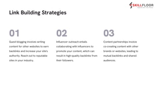 Content partnerships involve
co-creating content with other
brands or websites, leading to
mutual backlinks and shared
audiences.
Inﬂuencer outreach entails
collaborating with inﬂuencers to
promote your content, which can
result in high-quality backlinks from
their followers.
Guest blogging involves writing
content for other websites to earn
backlinks and increase your site's
authority. Reach out to reputable
sites in your industry.
Link Building Strategies
02 03
01
 