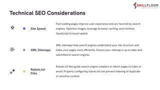 Technical SEO Considerations
Fast-loading pages improve user experience and are favored by search
engines. Optimize images, leverage browser caching, and minimize
JavaScript to boost speed.
XML sitemaps help search engines understand your site structure and
index your pages more efficiently. Ensure your sitemap is up-to-date and
submitted to search engines.
Site Speed
XML Sitemaps
Robots.txt
Files
Robots.txt ﬁles guide search engine crawlers on which pages to index or
avoid. Properly conﬁguring robots.txt can prevent indexing of duplicate
or sensitive content.
 