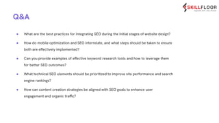 Q&A
● What are the best practices for integrating SEO during the initial stages of website design?
● How do mobile optimization and SEO interrelate, and what steps should be taken to ensure
both are effectively implemented?
● Can you provide examples of effective keyword research tools and how to leverage them
for better SEO outcomes?
● What technical SEO elements should be prioritized to improve site performance and search
engine rankings?
● How can content creation strategies be aligned with SEO goals to enhance user
engagement and organic traffic?
 