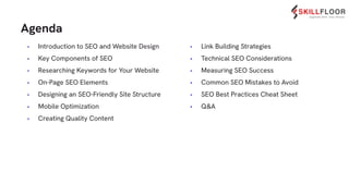 • Introduction to SEO and Website Design
• Key Components of SEO
• Researching Keywords for Your Website
• On-Page SEO Elements
• Designing an SEO-Friendly Site Structure
• Mobile Optimization
• Creating Quality Content
Agenda
• Link Building Strategies
• Technical SEO Considerations
• Measuring SEO Success
• Common SEO Mistakes to Avoid
• SEO Best Practices Cheat Sheet
• Q&A
 