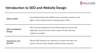 Introduction to SEO and Website Design
Search Engine Optimization (SEO) involves optimizing a website to rank
higher in search engine results, increasing organic traffic.
SEO should be integrated into the website design process from the
beginning to ensure the site is search engine friendly, improving
visibility and usability.
What is SEO?
SEO and Website
Design
Importance and
Beneﬁts
Effective SEO enhances user experience, increases site traffic, and
boosts conversion rates, leading to better business outcomes.
 