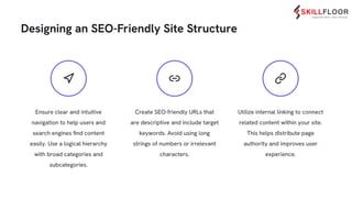 Create SEO-friendly URLs that
are descriptive and include target
keywords. Avoid using long
strings of numbers or irrelevant
characters.
Utilize internal linking to connect
related content within your site.
This helps distribute page
authority and improves user
experience.
Designing an SEO-Friendly Site Structure
Ensure clear and intuitive
navigation to help users and
search engines ﬁnd content
easily. Use a logical hierarchy
with broad categories and
subcategories.
 