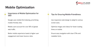 Mobile Optimization
● Google uses mobile-ﬁrst indexing, prioritizing
mobile-friendly sites.
● Mobile users account for over 50% of global
web traffic.
● Better mobile experience leads to higher user
engagement and lower bounce rates.
● Use responsive web design to adapt to various
screen sizes.
● Optimize images and videos for faster loading
times on mobile.
● Ensure easy navigation with clear CTAs and
readable fonts.
Importance of Mobile Optimization for
SEO
Tips for Ensuring Mobile-Friendliness
 