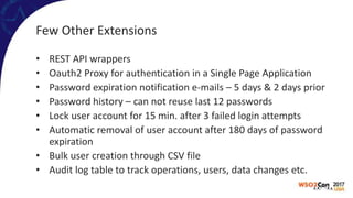 Few Other Extensions
• REST API wrappers
• Oauth2 Proxy for authentication in a Single Page Application
• Password expiration notification e-mails – 5 days & 2 days prior
• Password history – can not reuse last 12 passwords
• Lock user account for 15 min. after 3 failed login attempts
• Automatic removal of user account after 180 days of password
expiration
• Bulk user creation through CSV file
• Audit log table to track operations, users, data changes etc.
 