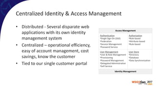 Centralized Identity & Access Management
• Distributed - Several disparate web
applications with its own identity
management system
• Centralized – operational efficiency,
easy of account management, cost
savings, know the customer
• Tied to our single customer portal
Access Management
Authentication
•Single Sign-On (SSO)
•Federation
•Session Management
•Password Service
Authorization
•Role-based
•Attribute-based
•Rule-based
User Management
•User & Role Management
•Provisioning
•Password Management
•Delegated Administration
•Self-Service
User Store
•Directory
•Database
•Data Synchronization
Identity Management
 