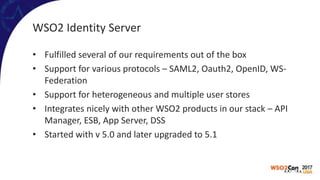 WSO2 Identity Server
• Fulfilled several of our requirements out of the box
• Support for various protocols – SAML2, Oauth2, OpenID, WS-
Federation
• Support for heterogeneous and multiple user stores
• Integrates nicely with other WSO2 products in our stack – API
Manager, ESB, App Server, DSS
• Started with v 5.0 and later upgraded to 5.1
 
