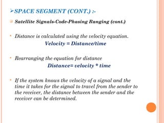 SPACE SEGMENT (CONT.) :- 
 Satellite Signals-Code-Phasing Ranging (cont.) 
 Distance is calculated using the velocity equation. 
Velocity = Distance/time 
 Rearranging the equation for distance 
Distance= velocity * time 
 If the system knows the velocity of a signal and the 
time it takes for the signal to travel from the sender to 
the receiver, the distance between the sender and the 
receiver can be determined. 
 