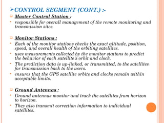 CONTROL SEGMENT (CONT.) :- 
 Master Control Station : 
 responsible for overall management of the remote monitoring and 
transmission sites. 
 Monitor Stations : 
 Each of the monitor stations checks the exact altitude, position, 
speed, and overall health of the orbiting satellites. 
 uses measurements collected by the monitor stations to predict 
the behavior of each satellite's orbit and clock. 
 The prediction data is up-linked, or transmitted, to the satellites 
for transmission back to the users. 
 ensures that the GPS satellite orbits and clocks remain within 
acceptable limits. 
 Ground Antennas : 
 Ground antennas monitor and track the satellites from horizon 
to horizon. 
 They also transmit correction information to individual 
satellites. 
 