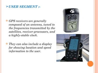 USER SEGMENT :- 
 GPS receivers are generally 
composed of an antenna, tuned to 
the frequencies transmitted by the 
satellites, receiver-processors, and 
a highly-stable clock. 
 They can also include a display 
for showing location and speed 
information to the user. 
 