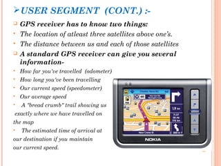 USER SEGMENT (CONT.) :- 
 GPS receiver has to know two things: 
 The location of atleast three satellites above one’s. 
 The distance between us and each of those satellites 
 A standard GPS receiver can give you several 
information- 
 How far you've travelled (odometer) 
 How long you've been travelling 
 Our current speed (speedometer) 
 Our average speed 
 A "bread crumb" trail showing us 
exactly where we have travelled on 
the map 
 The estimated time of arrival at 
our destination if you maintain 
our current speed. 
 