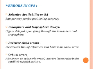 ERRORS IN GPS :- 
 Selective Availability or SA – 
hamper very precise positioning accuracy 
 Ionosphere and troposphere delays- 
Signal delayed upon going through the ionosphere and 
troposphere. 
 Receiver clock errors – 
the receiver timing references will have some small error. 
 Orbital errors - 
Also known as ‘ephemeris errors’, these are inaccuracies in the 
satellite’s reported position. 
 