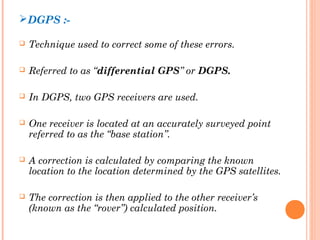 DGPS :- 
 Technique used to correct some of these errors. 
 Referred to as “differential GPS” or DGPS. 
 In DGPS, two GPS receivers are used. 
 One receiver is located at an accurately surveyed point 
referred to as the “base station”. 
 A correction is calculated by comparing the known 
location to the location determined by the GPS satellites. 
 The correction is then applied to the other receiver’s 
(known as the “rover”) calculated position. 
 