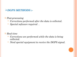 DGPS METHODS :- 
 Post-processing 
 Corrections performed after the data is collected. 
 Special software required . 
 Real-time 
 Corrections are performed while the data is being 
collected. 
 Need special equipment to receive the DGPS signal. 
 