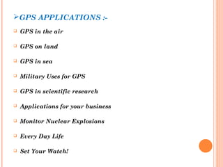 GPS APPLICATIONS :- 
 GPS in the air 
 GPS on land 
 GPS in sea 
 Military Uses for GPS 
 GPS in scientific research 
 Applications for your business 
 Monitor Nuclear Explosions 
 Every Day Life 
 Set Your Watch! 
 