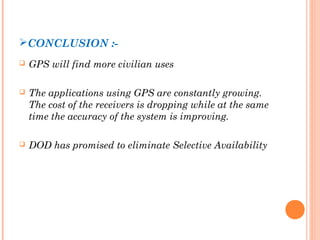 CONCLUSION :- 
 GPS will find more civilian uses 
 The applications using GPS are constantly growing. 
The cost of the receivers is dropping while at the same 
time the accuracy of the system is improving. 
 DOD has promised to eliminate Selective Availability 
 