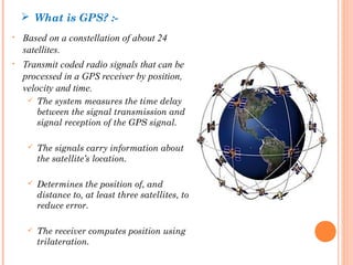  What is GPS? :- 
• Based on a constellation of about 24 
satellites. 
• Transmit coded radio signals that can be 
processed in a GPS receiver by position, 
velocity and time. 
 The system measures the time delay 
between the signal transmission and 
signal reception of the GPS signal. 
 The signals carry information about 
the satellite’s location. 
 Determines the position of, and 
distance to, at least three satellites, to 
reduce error. 
 The receiver computes position using 
trilateration. 
 