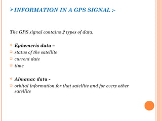 INFORMATION IN A GPS SIGNAL :- 
The GPS signal contains 2 types of data. 
 Ephemeris data – 
 status of the satellite 
 current date 
 time 
 Almanac data - 
 orbital information for that satellite and for every other 
satellite 
 