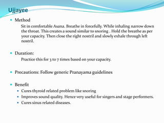 UjjayeeMethodSit in comfortable Asana. Breathe in forcefully. While inhaling narrow down the throat. This creates a sound similar to snoring . Hold the breathe as per your capacity. Then close the right nostril and slowly exhale through left nostril.Duration: Practice this for 3 to 7 times based on your capacity.Precautions: Follow generic Pranayama guidelinesBenefitCures thyroid related problem like snoringImproves sound quality. Hence very useful for singers and stage performers.Cures sinus related diseases.
