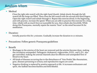 Anulom VilomMethodClose the right side nostril with the right hand thumb. Inhale slowly through the left nostril till the lungs are filled. Then close the left nostril with the second and third fingers. Open the right nostril and exhale through it. Repeat this exercise slowly in the beginning, and with practice, increase the speed. When you are able to practice this exercise for a long time, inhale with as much force as is possible for you, then exhale also forcefully. While doing this Pranayama, mentally repeat the mantra “Aum” so the mind becomes fit for meditation.Duration: Initially practice this for 3 minutes. Gradually increase the duration to 10 minutes.Precautions: Follow generic Pranayama guidelinesBenefitBlockages in the arteries of the heart are removed and the arteries become clean, making the circulation unimpeded. Pathogenic cholesterol, triglycerides, H.D.L. and L.D.L. also get controlled, making the arterial channels clear for effective and unimpeded flow of blood in the heart.All kinds of diseases occurring due to the disturbance of ‘VataDosha’ like rheumatism, gout, diseases pertaining to urinary and reproductive organs are cured.Negative thinking is replaced by positive approach to life. It increases enthusiasm and spirit, the Sadhak becomes fearless and feels blissful.