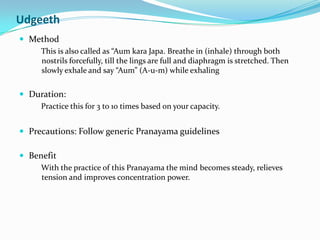 UdgeethMethodThis is also called as “AumkaraJapa. Breathe in (inhale) through both nostrils forcefully, till the lings are full and diaphragm is stretched. Then slowly exhale and say “Aum” (A-u-m) while exhalingDuration: Practice this for 3 to 10 times based on your capacity.Precautions: Follow generic Pranayama guidelinesBenefitWith the practice of this Pranayama the mind becomes steady, relieves tension and improves concentration power.