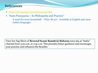 Referanceshttp://divyayoga.com/pranayam.htm“AumPranayama – Its Philospohy and Practice” A must for every household  - Price: Rs 50/-. Available in English and most Indian languagesView live YogShivir of Revered Swami RamdevjiMaharajevery day at “Astha” channel from 5:00 a.m. to 7:30 a.m. This provides better guidance and encourages your practice and enhances the benefits