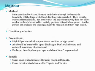 BhastrikaMethodSit in comfortable Asana. Breathe in (inhale) through both nostrils forcefully, till the lings are full and diaphragm is stretched . Then breathe out (exhale) forcefully . But ensure that the abdominal cavity does not blow up due to the air breathed in. Initially perform this with low speed. Healthy person can increase the speed gradually to medium and then high speed . Duration: 5 minutesPrecautions:High BP patients shall not practice at medium or high speedAir should be breathed in up to diaphragm. Don’t make inward and outward movement of abdominal.For better benefit, close your eyes and chant “Aum” in your mindBenefitCures sinus related diseases like cold, cough, asthma etc. Cures throat related diseases like Thyroid and Tonsils