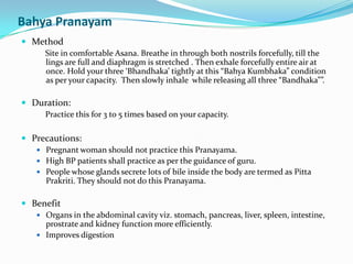 Bahya PranayamMethodSite in comfortable Asana. Breathe in through both nostrils forcefully, till the lings are full and diaphragm is stretched . Then exhale forcefully entire air at once. Hold your three ‘Bhandhaka’ tightly at this “BahyaKumbhaka” condition as per your capacity.  Then slowly inhale  while releasing all three “Bandhaka””.Duration: Practice this for 3 to 5 times based on your capacity.Precautions:Pregnant woman should not practice this Pranayama.High BP patients shall practice as per the guidance of guru.People whose glands secrete lots of bile inside the body are termed as PittaPrakriti. They should not do this Pranayama.BenefitOrgans in the abdominal cavity viz. stomach, pancreas, liver, spleen, intestine, prostrate and kidney function more efficiently.Improves digestion